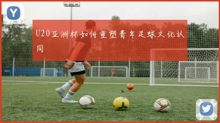 U20亚洲杯如何重塑青年足球文化认同