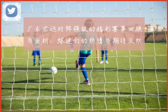 广东宏远对阵强敌的精彩赛事回顾与分析，球迷们的热情与期待交织在一起
