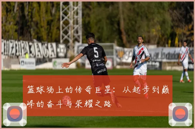 篮球场上的传奇巨星：从起步到巅峰的奋斗与荣耀之路