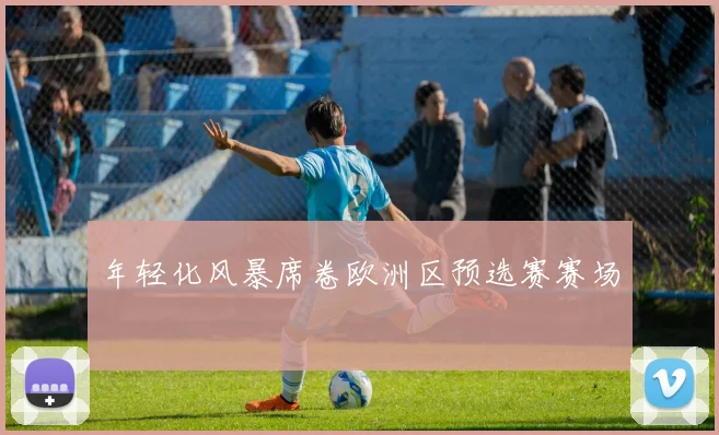 年轻化风暴席卷欧洲区预选赛赛场