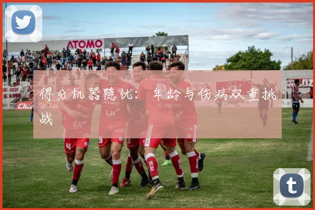 得分机器隐忧：年龄与伤病双重挑战