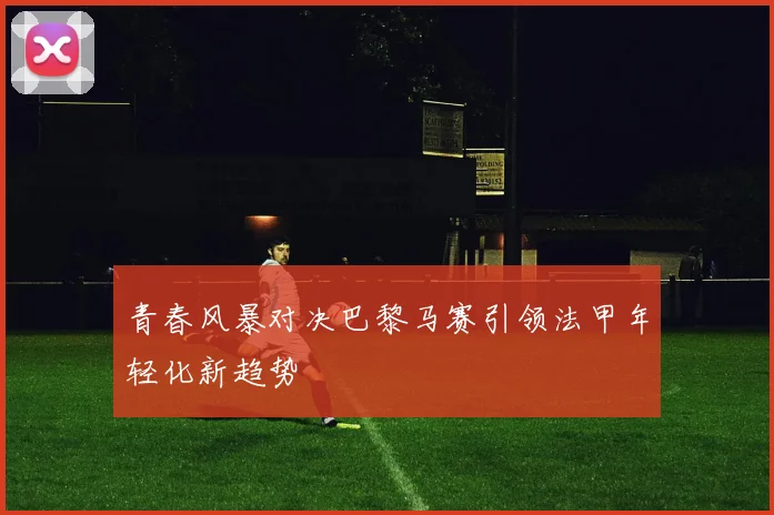 青春风暴对决巴黎马赛引领法甲年轻化新趋势