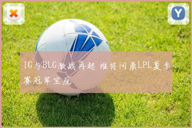 IG与BLG激战再起 谁将问鼎LPL夏季赛冠军宝座