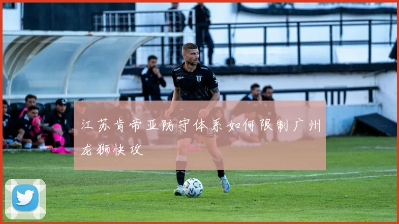 江苏肯帝亚防守体系如何限制广州龙狮快攻