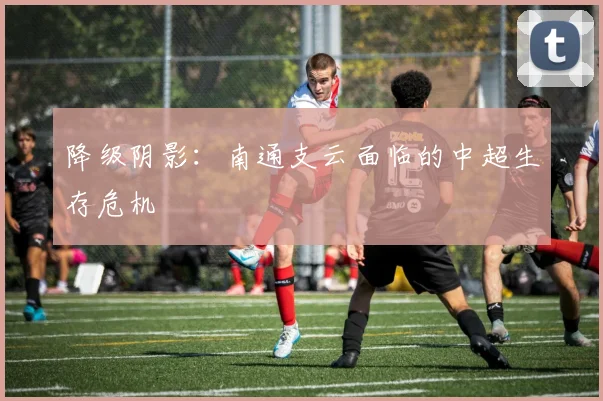 降级阴影：南通支云面临的中超生存危机