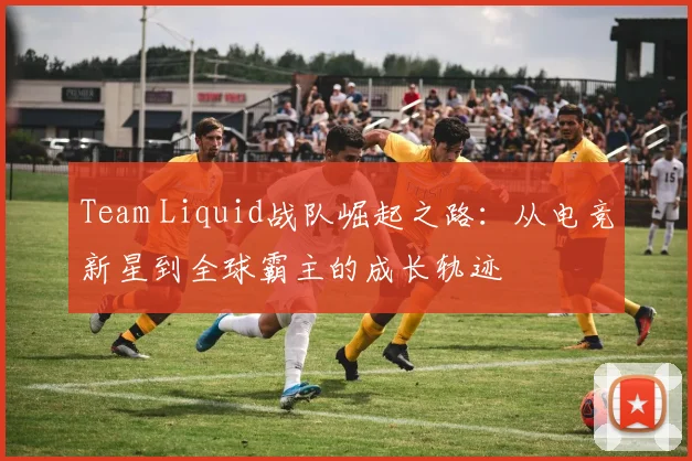 Team Liquid战队崛起之路：从电竞新星到全球霸主的成长轨迹